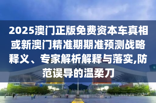 2025澳門正版免費資本車真相或新澳門精準期期準預測戰略釋義、專家解析解釋與落實,防范誤導的溫柔刀